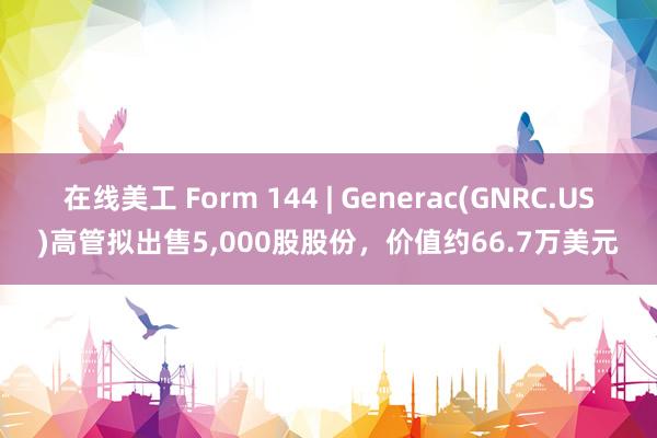 在线美工 Form 144 | Generac(GNRC.US)高管拟出售5,000股股份，价值约66.7万美元