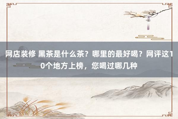 网店装修 黑茶是什么茶？哪里的最好喝？网评这10个地方上榜，您喝过哪几种