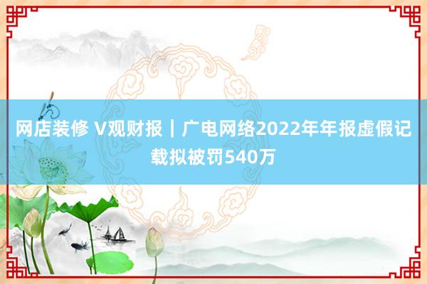 网店装修 V观财报｜广电网络2022年年报虚假记载拟被罚540万