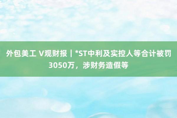 外包美工 V观财报｜*ST中利及实控人等合计被罚3050万，涉财务造假等