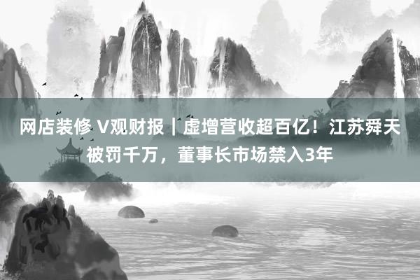 网店装修 V观财报｜虚增营收超百亿！江苏舜天被罚千万，董事长市场禁入3年