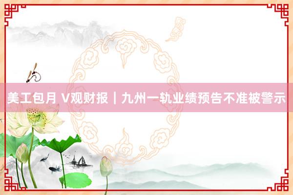 美工包月 V观财报｜九州一轨业绩预告不准被警示