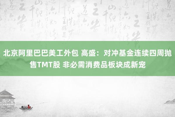 北京阿里巴巴美工外包 高盛：对冲基金连续四周抛售TMT股 非必需消费品板块成新宠