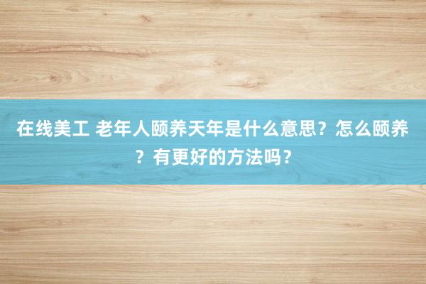 在线美工 老年人颐养天年是什么意思？怎么颐养？有更好的方法吗？