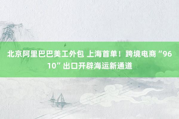 北京阿里巴巴美工外包 上海首单！跨境电商“9610”出口开辟海运新通道