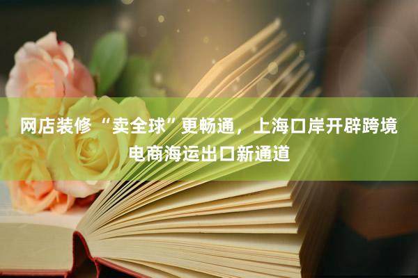 网店装修 “卖全球”更畅通，上海口岸开辟跨境电商海运出口新通道