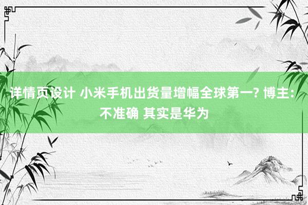 详情页设计 小米手机出货量增幅全球第一? 博主: 不准确 其实是华为