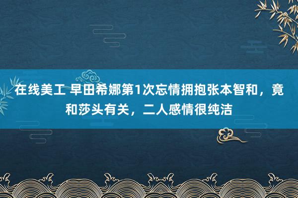 在线美工 早田希娜第1次忘情拥抱张本智和，竟和莎头有关，二人感情很纯洁