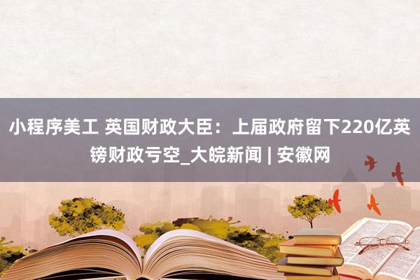 小程序美工 英国财政大臣：上届政府留下220亿英镑财政亏空_大皖新闻 | 安徽网