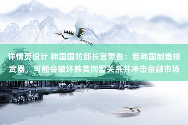 详情页设计 韩国国防部长官警告：若韩国制造核武器，可能会破坏韩美同盟关系并冲击金融市场