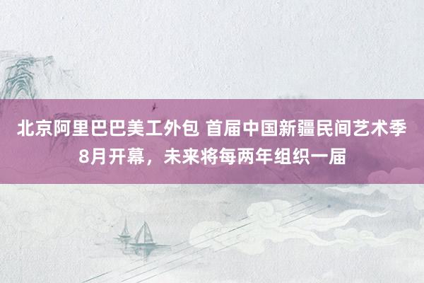 北京阿里巴巴美工外包 首届中国新疆民间艺术季8月开幕，未来将每两年组织一届