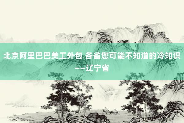 北京阿里巴巴美工外包 各省您可能不知道的冷知识——辽宁省