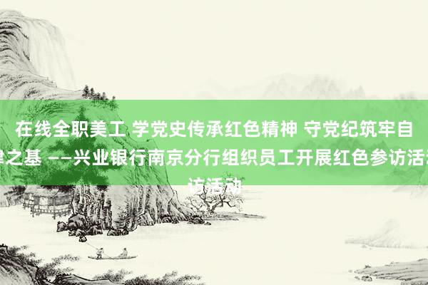 在线全职美工 学党史传承红色精神 守党纪筑牢自律之基 ——兴业银行南京分行组织员工开展红色参访活动