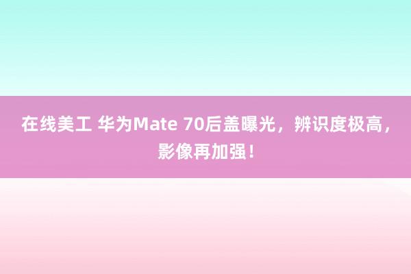 在线美工 华为Mate 70后盖曝光，辨识度极高，影像再加强！