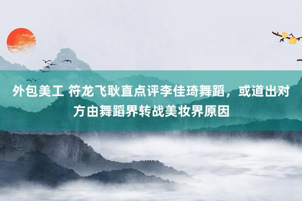 外包美工 符龙飞耿直点评李佳琦舞蹈，或道出对方由舞蹈界转战美妆界原因