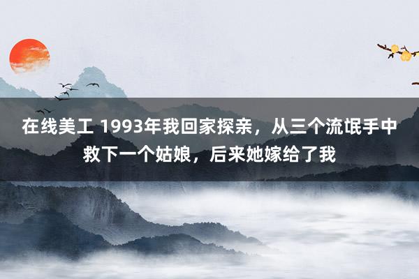 在线美工 1993年我回家探亲，从三个流氓手中救下一个姑娘，后来她嫁给了我