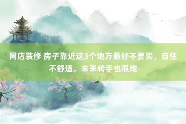 网店装修 房子靠近这3个地方最好不要买，自住不舒适，未来转手也很难