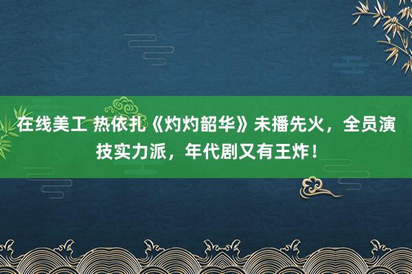 在线美工 热依扎《灼灼韶华》未播先火，全员演技实力派，年代剧又有王炸！