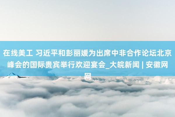 在线美工 习近平和彭丽媛为出席中非合作论坛北京峰会的国际贵宾举行欢迎宴会_大皖新闻 | 安徽网