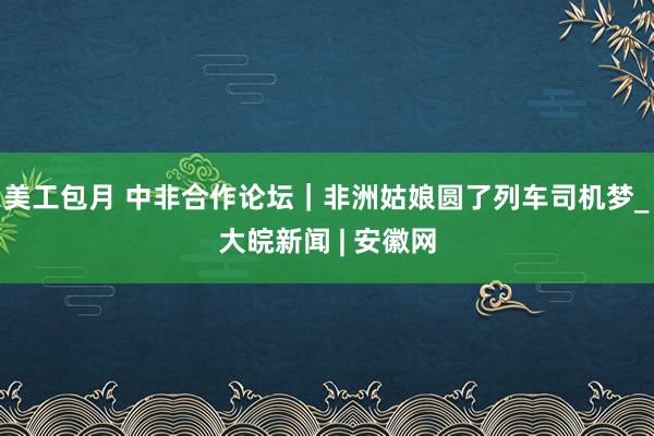 美工包月 中非合作论坛｜非洲姑娘圆了列车司机梦_大皖新闻 | 安徽网