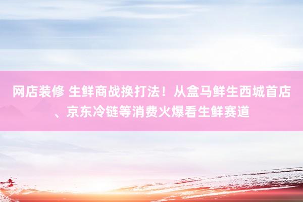 网店装修 生鲜商战换打法！从盒马鲜生西城首店、京东冷链等消费火爆看生鲜赛道