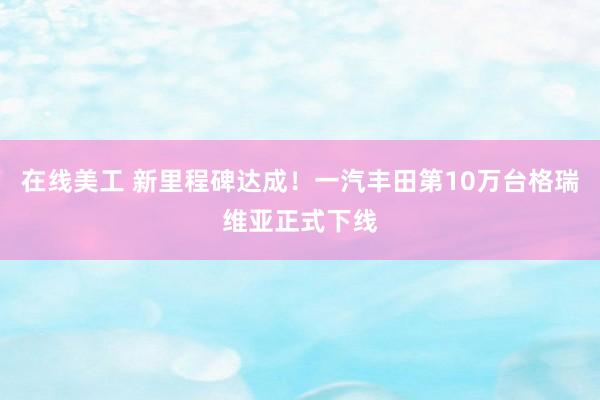 在线美工 新里程碑达成！一汽丰田第10万台格瑞维亚正式下线