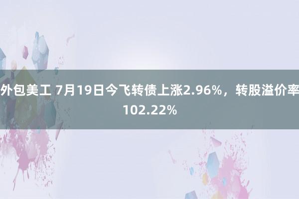 外包美工 7月19日今飞转债上涨2.96%，转股溢价率102.22%