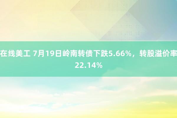 在线美工 7月19日岭南转债下跌5.66%，转股溢价率22.14%