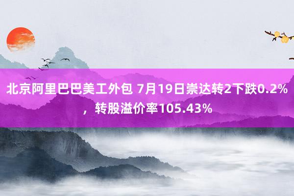 北京阿里巴巴美工外包 7月19日崇达转2下跌0.2%，转股溢价率105.43%