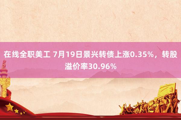 在线全职美工 7月19日景兴转债上涨0.35%，转股溢价率30.96%