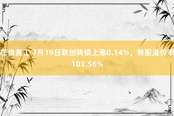 在线美工 7月19日联创转债上涨0.14%，转股溢价率103.56%