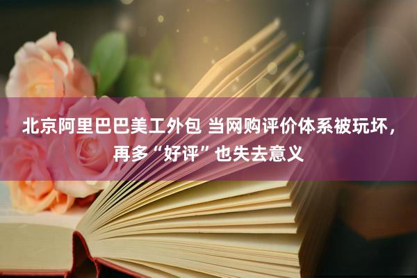 北京阿里巴巴美工外包 当网购评价体系被玩坏，再多“好评”也失去意义