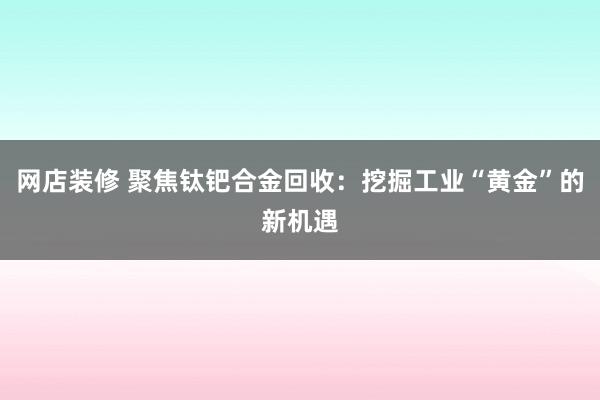 网店装修 聚焦钛钯合金回收：挖掘工业“黄金”的新机遇