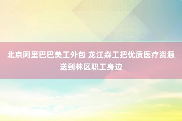 北京阿里巴巴美工外包 龙江森工把优质医疗资源送到林区职工身边